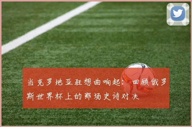 当克罗地亚狂想曲响起:回顾俄罗斯世界杯上的那场史诗对决