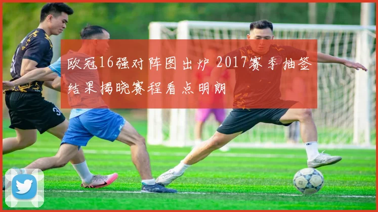 欧冠16强对阵图出炉 2017赛季抽签结果揭晓赛程看点明朗