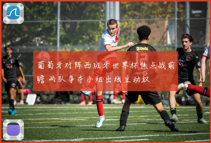 葡萄牙对阵西班牙世界杯焦点战前瞻 两队争夺小组出线主动权