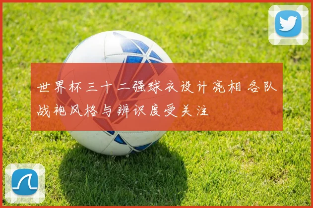 世界杯三十二强球衣设计亮相 各队战袍风格与辨识度受关注