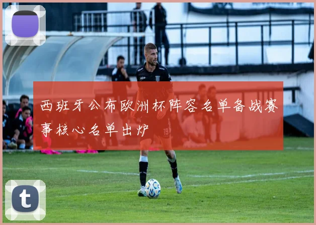 西班牙公布欧洲杯阵容名单备战赛事核心名单出炉