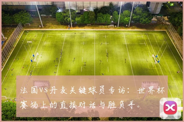 法国vs丹麦关键球员专访：世界杯赛场上的直接对话与胜负手。