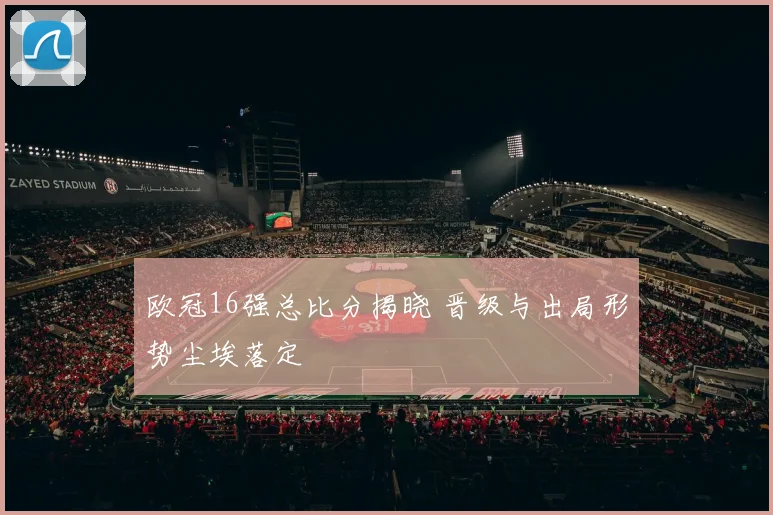 欧冠16强总比分揭晓 晋级与出局形势尘埃落定