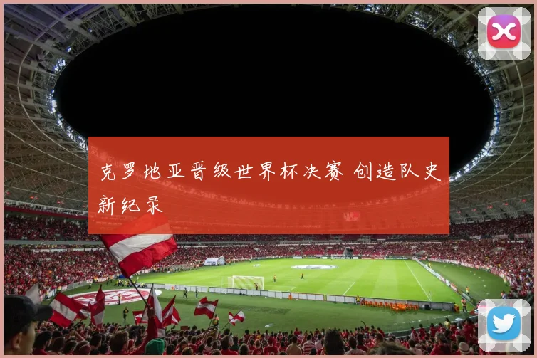 克罗地亚晋级世界杯决赛 创造队史新纪录