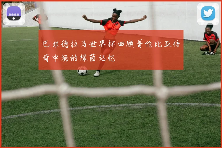 巴尔德拉马世界杯回顾哥伦比亚传奇中场的绿茵记忆