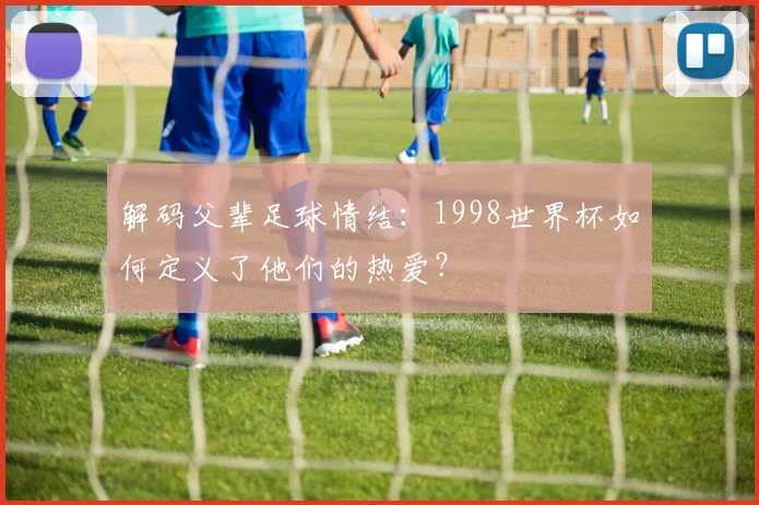 解码父辈足球情结：1998世界杯如何定义了他们的热爱？