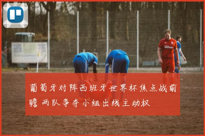 葡萄牙对阵西班牙世界杯焦点战前瞻 两队争夺小组出线主动权