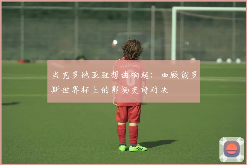 当克罗地亚狂想曲响起:回顾俄罗斯世界杯上的那场史诗对决