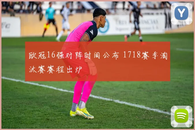 欧冠16强对阵时间公布 1718赛季淘汰赛赛程出炉