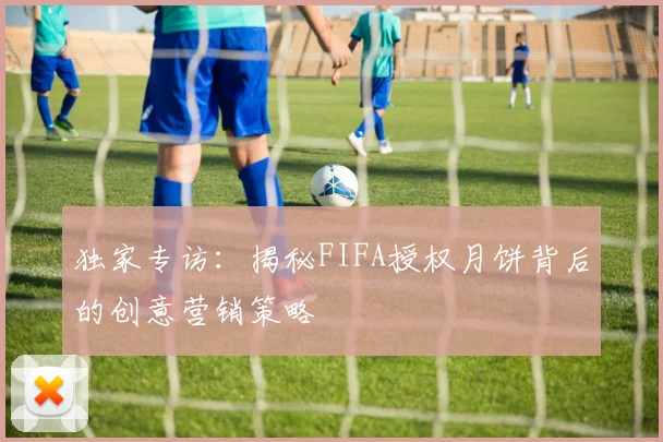 独家专访：揭秘FIFA授权月饼背后的创意营销策略