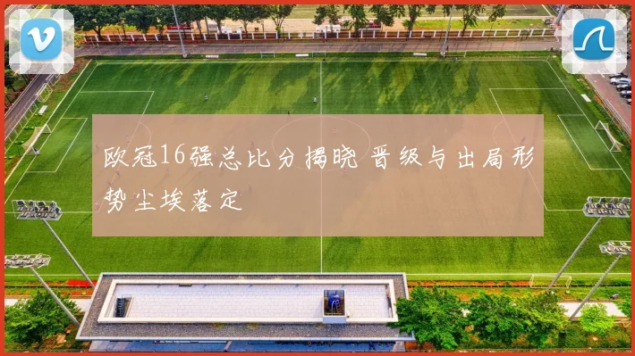欧冠16强总比分揭晓 晋级与出局形势尘埃落定