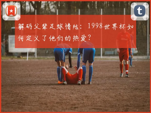 解码父辈足球情结：1998世界杯如何定义了他们的热爱？