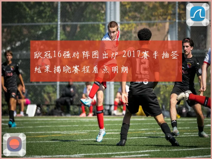 欧冠16强对阵图出炉 2017赛季抽签结果揭晓赛程看点明朗