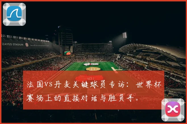法国vs丹麦关键球员专访：世界杯赛场上的直接对话与胜负手。