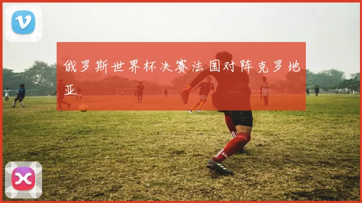 俄罗斯世界杯决赛法国对阵克罗地亚